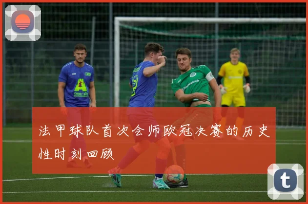 法甲球队首次会师欧冠决赛的历史性时刻回顾