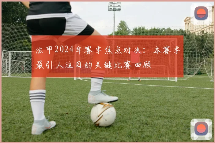 法甲2024年赛季焦点对决：本赛季最引人注目的关键比赛回顾