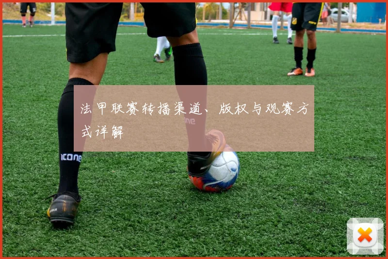 法甲联赛转播渠道、版权与观赛方式详解