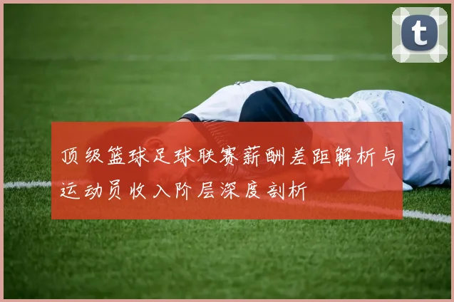 顶级篮球足球联赛薪酬差距解析与运动员收入阶层深度剖析