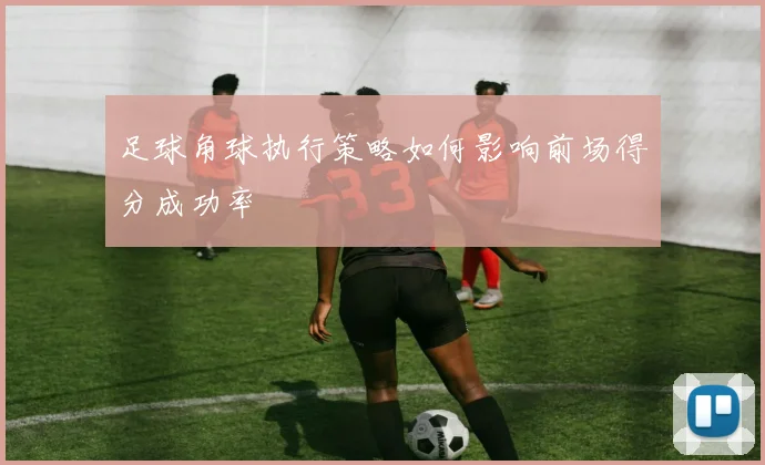 足球角球执行策略如何影响前场得分成功率
