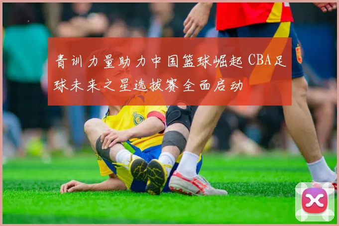青训力量助力中国篮球崛起 CBA足球未来之星选拔赛全面启动